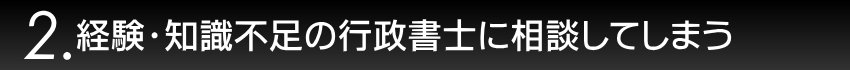 2.経験・知識不足の行政書士に相談してしまう